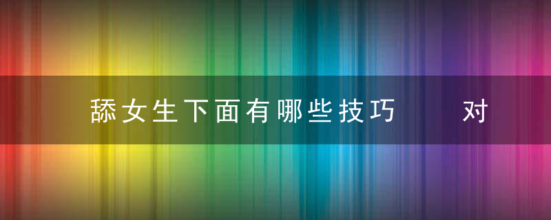 舔女生下面有哪些技巧  对女生下面口交有哪些技巧，舔女生下面有哪些危害